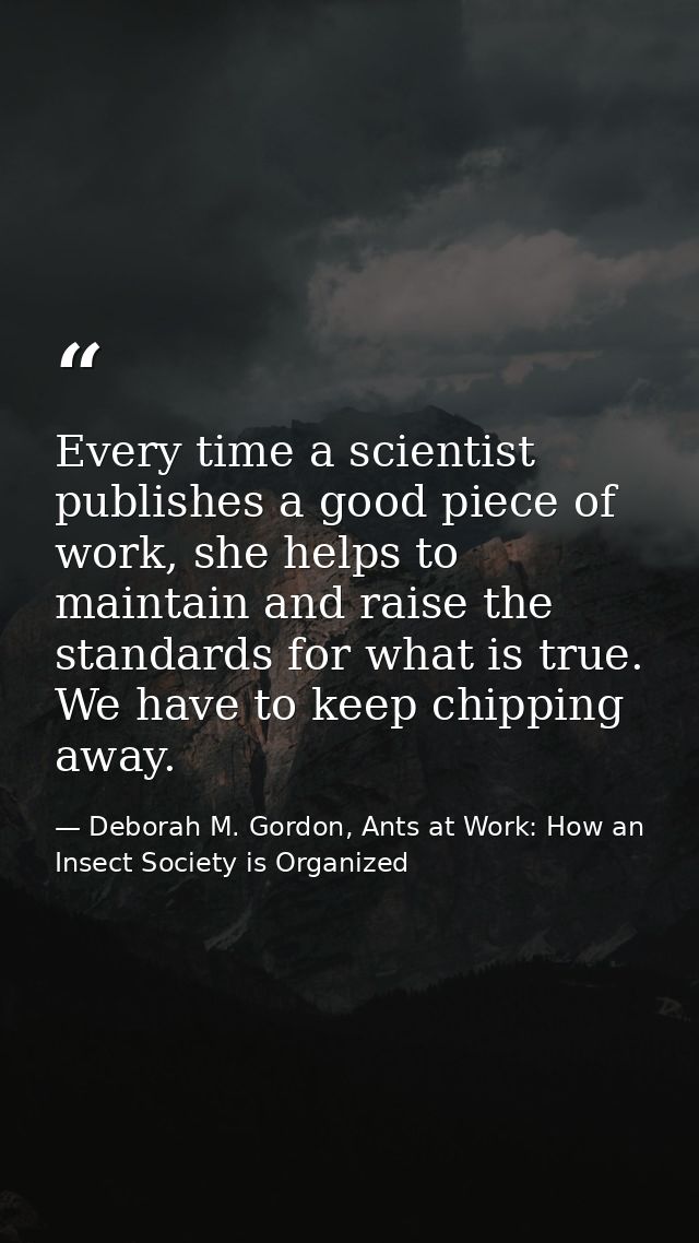 Every time a scientist publishes a good piece of work, she helps to maintain and raise the standards for what is true. W — Deborah M. Gordon, Ants at Work: How an Insect Society is Organized
