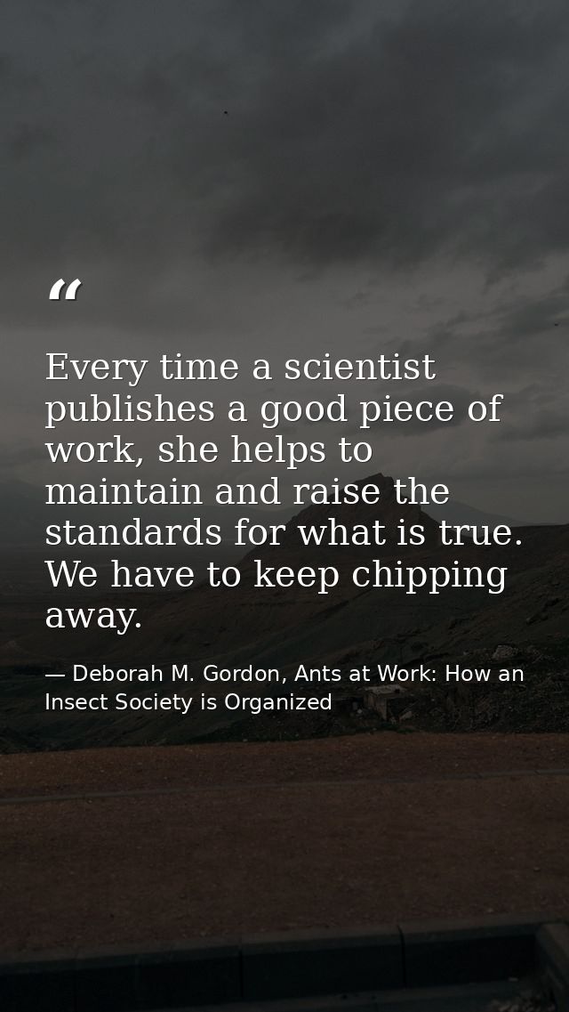 Every time a scientist publishes a good piece of work, she helps to maintain and raise the standards for what is true. W — Deborah M. Gordon, Ants at Work: How an Insect Society is Organized