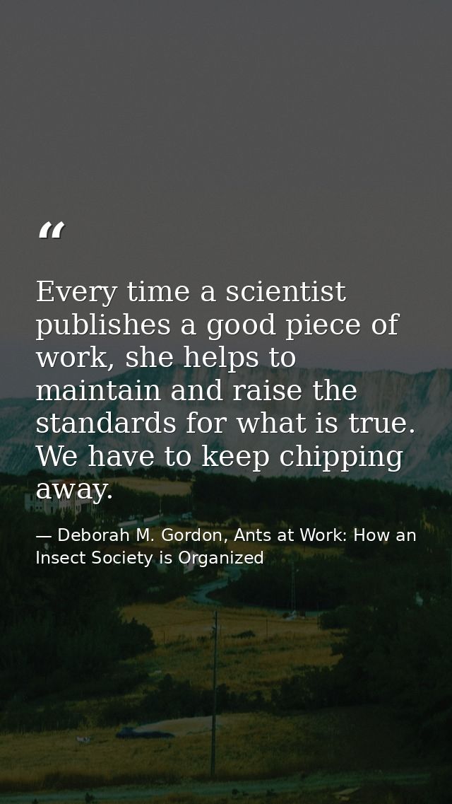 Every time a scientist publishes a good piece of work, she helps to maintain and raise the standards for what is true. W — Deborah M. Gordon, Ants at Work: How an Insect Society is Organized