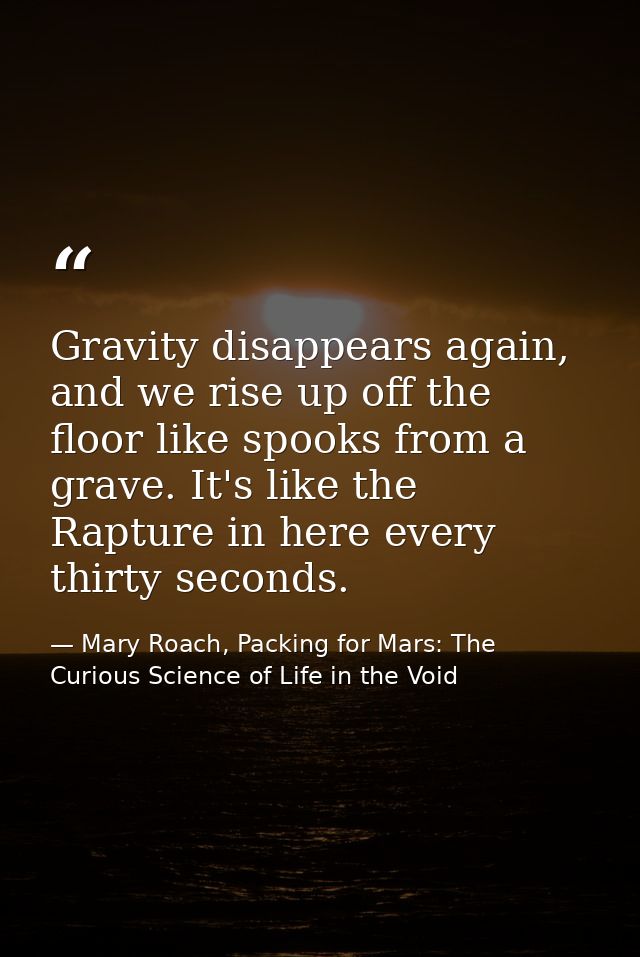 Gravity disappears again, and we rise up off the floor like spooks from a grave. It's like the Rapture in here every thi — Mary Roach, Packing for Mars: The Curious Science of Life in the Void