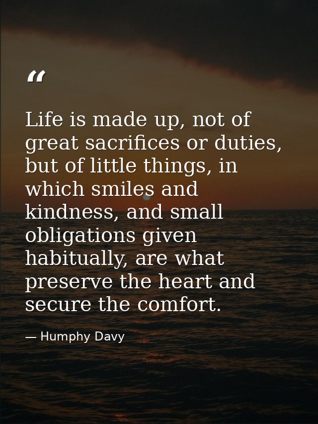 Life is made up, not of great sacrifices or duties, but of little things, in which smiles and kindness, and small obliga — Humphy Davy