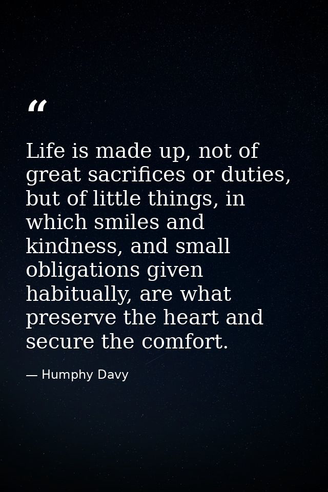 Life is made up, not of great sacrifices or duties, but of little things, in which smiles and kindness, and small obliga — Humphy Davy