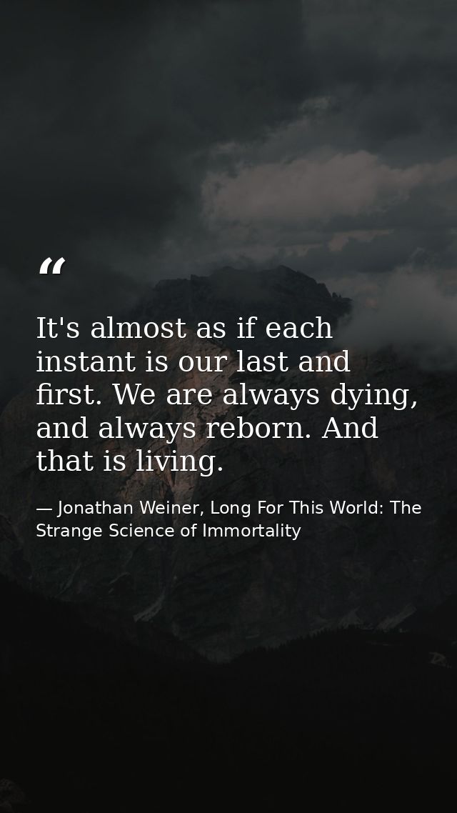 It's almost as if each instant is our last and first. We are always dying, and always reborn. And that is living. — Jonathan Weiner, Long For This World: The Strange Science of Immortality