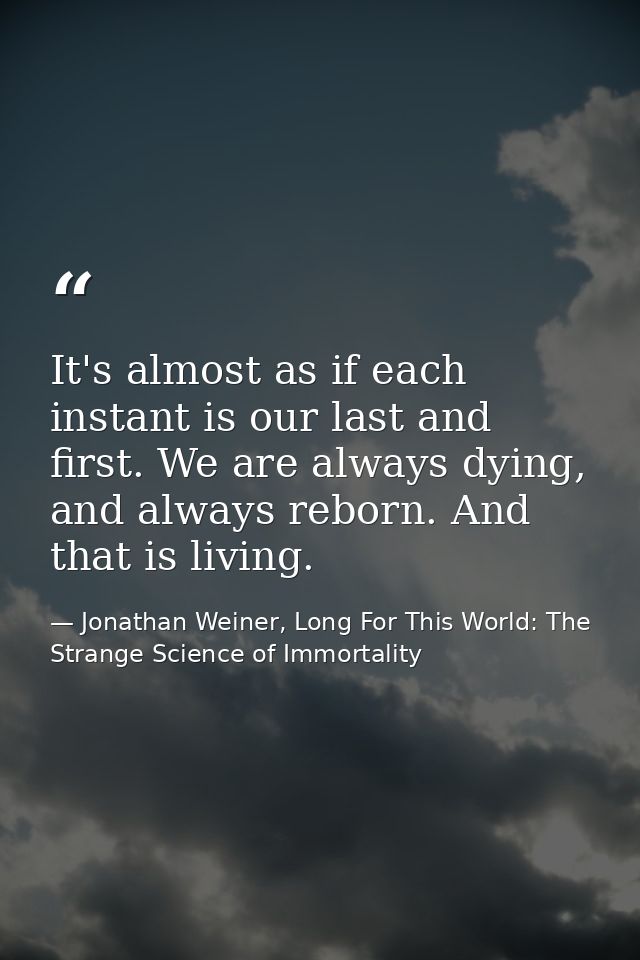 It's almost as if each instant is our last and first. We are always dying, and always reborn. And that is living. — Jonathan Weiner, Long For This World: The Strange Science of Immortality