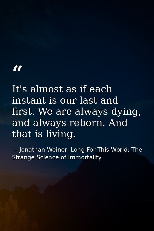 It's almost as if each instant is our last and first. We are always dying, and always reborn. And that is living. — Jonathan Weiner, Long For This World: The Strange Science of Immortality