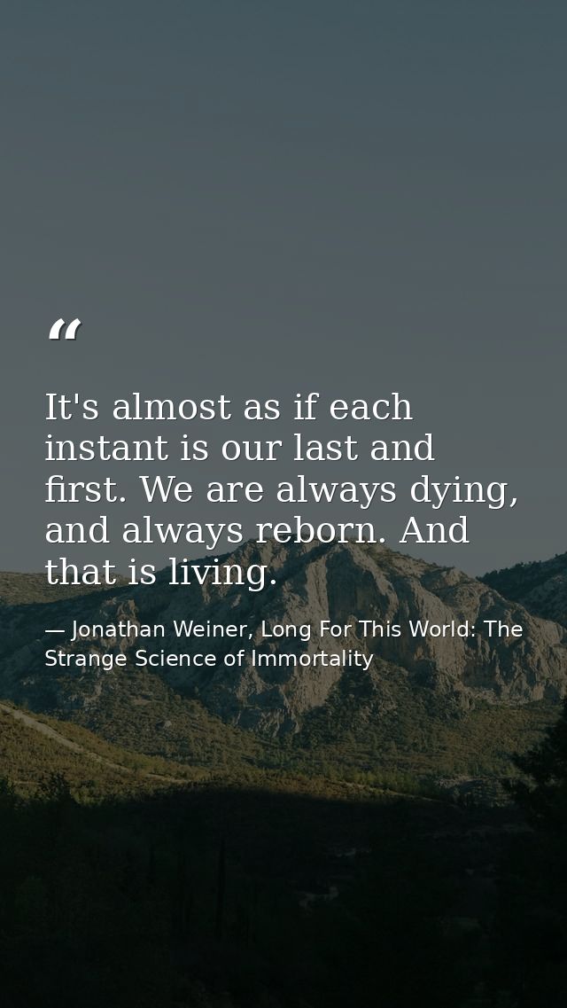 It's almost as if each instant is our last and first. We are always dying, and always reborn. And that is living. — Jonathan Weiner, Long For This World: The Strange Science of Immortality