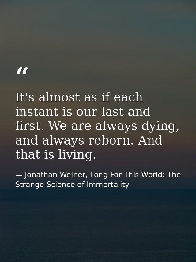It's almost as if each instant is our last and first. We are always dying, and always reborn. And that is living. — Jonathan Weiner, Long For This World: The Strange Science of Immortality
