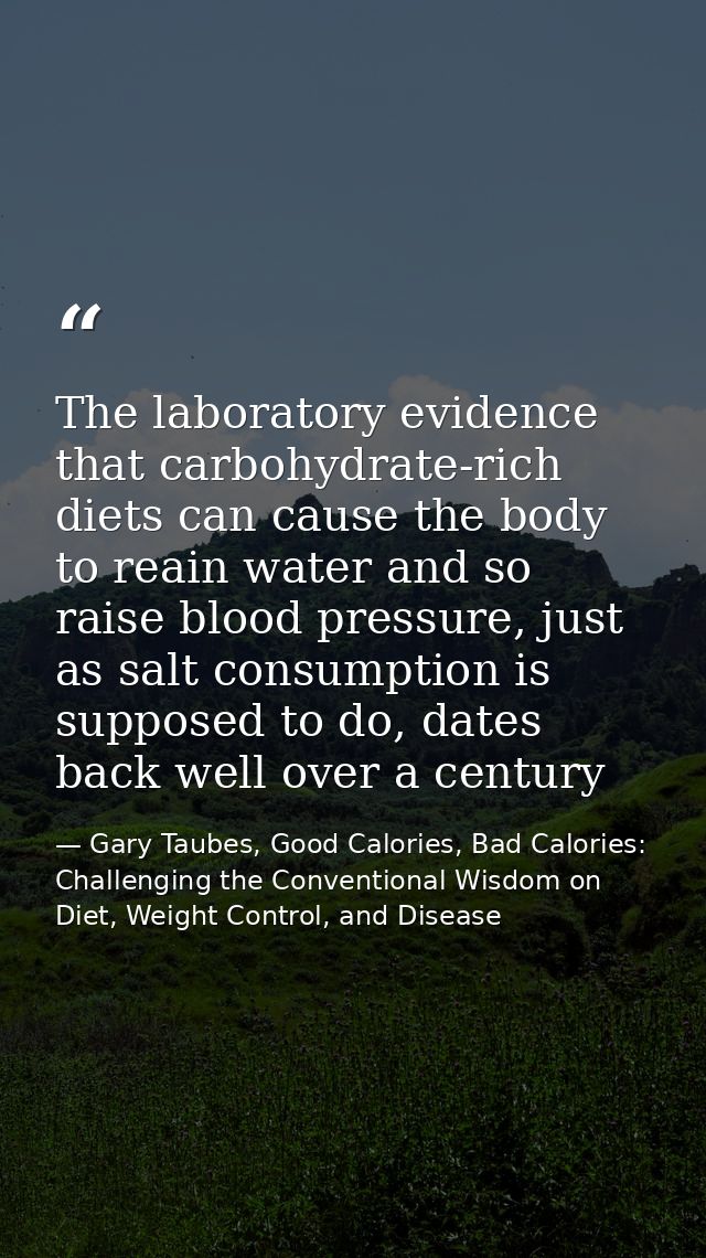 The laboratory evidence that carbohydrate-rich diets can cause the body to reain water and so raise blood pressure, just — Gary Taubes, Good Calories, Bad Calories: Challenging the Conventional Wisdom on Diet, Weight Control, and Disease