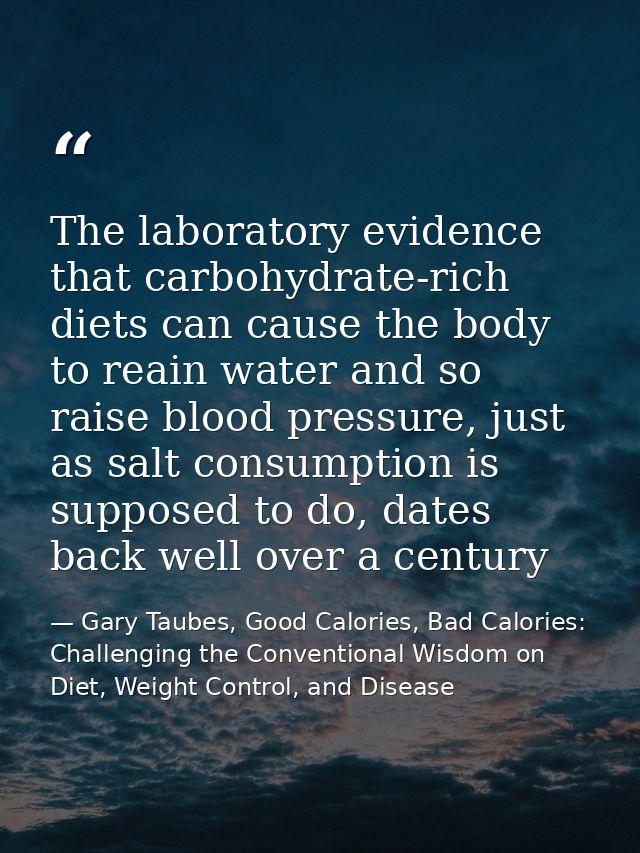The laboratory evidence that carbohydrate-rich diets can cause the body to reain water and so raise blood pressure, just — Gary Taubes, Good Calories, Bad Calories: Challenging the Conventional Wisdom on Diet, Weight Control, and Disease