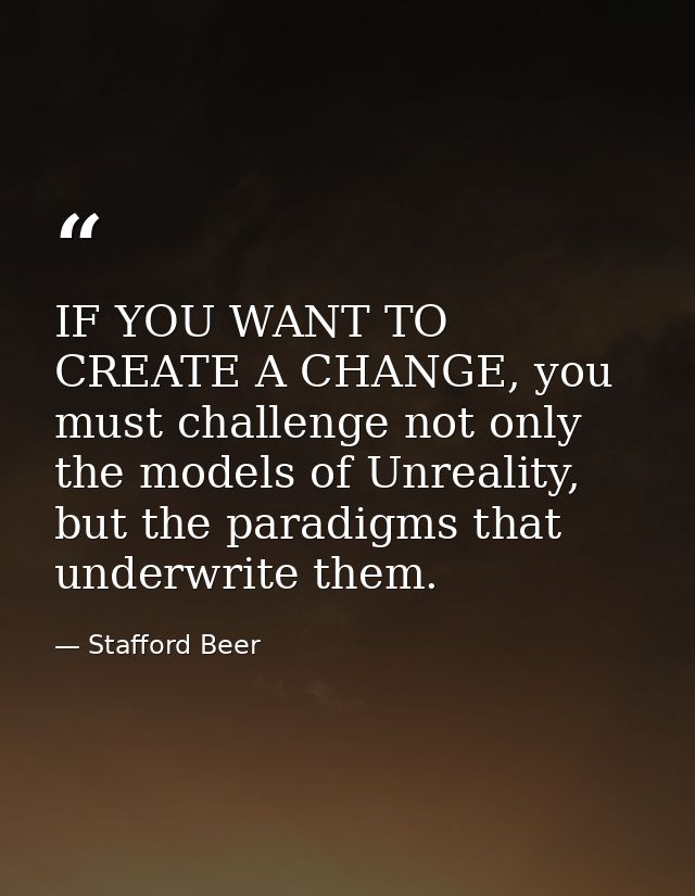 IF YOU WANT TO CREATE A CHANGE, you must challenge not only the models of Unreality, but the paradigms that underwrite t — Stafford Beer