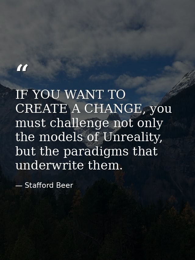 IF YOU WANT TO CREATE A CHANGE, you must challenge not only the models of Unreality, but the paradigms that underwrite t — Stafford Beer
