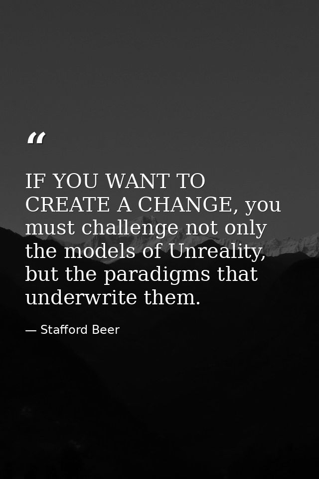 IF YOU WANT TO CREATE A CHANGE, you must challenge not only the models of Unreality, but the paradigms that underwrite t — Stafford Beer