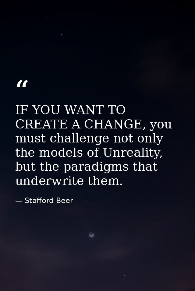 IF YOU WANT TO CREATE A CHANGE, you must challenge not only the models of Unreality, but the paradigms that underwrite t — Stafford Beer