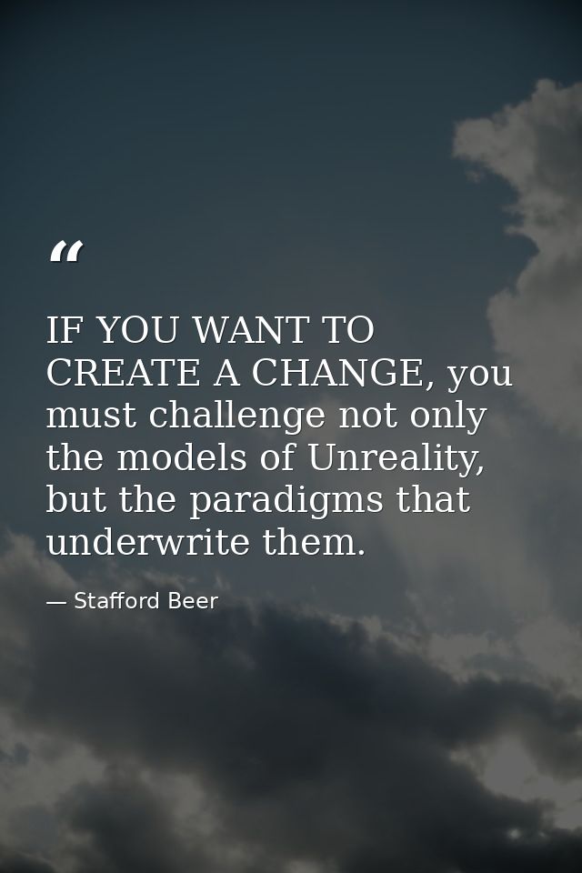 IF YOU WANT TO CREATE A CHANGE, you must challenge not only the models of Unreality, but the paradigms that underwrite t — Stafford Beer
