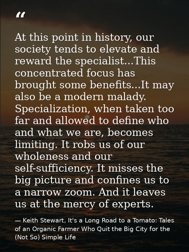 At this point in history, our society tends to elevate and reward the specialist...This concentrated focus has brought s — Keith Stewart, It's a Long Road to a Tomato: Tales of an Organic Farmer Who Quit the Big City for the (Not So) Simple Life