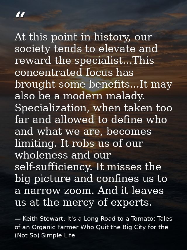 At this point in history, our society tends to elevate and reward the specialist...This concentrated focus has brought s — Keith Stewart, It's a Long Road to a Tomato: Tales of an Organic Farmer Who Quit the Big City for the (Not So) Simple Life