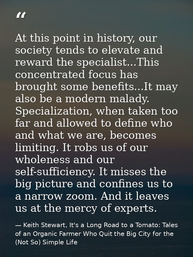 At this point in history, our society tends to elevate and reward the specialist...This concentrated focus has brought s — Keith Stewart, It's a Long Road to a Tomato: Tales of an Organic Farmer Who Quit the Big City for the (Not So) Simple Life