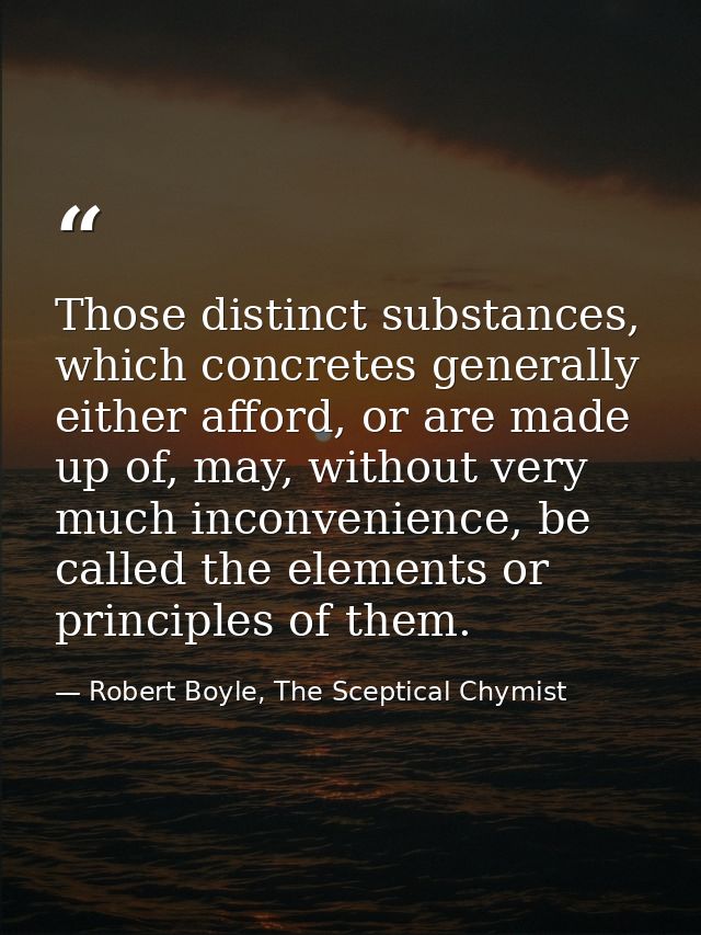 Those distinct substances, which concretes generally either afford, or are made up of, may, without very much inconvenie — Robert Boyle, The Sceptical Chymist
