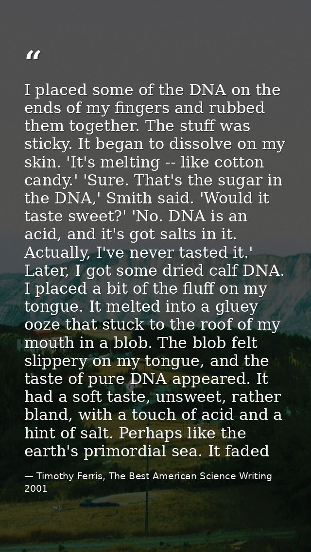 I placed some of the DNA on the ends of my fingers and rubbed them together. The stuff was sticky. It began to dissolve  — Timothy Ferris, The Best American Science Writing 2001