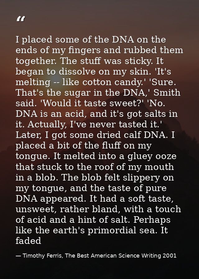 I placed some of the DNA on the ends of my fingers and rubbed them together. The stuff was sticky. It began to dissolve  — Timothy Ferris, The Best American Science Writing 2001