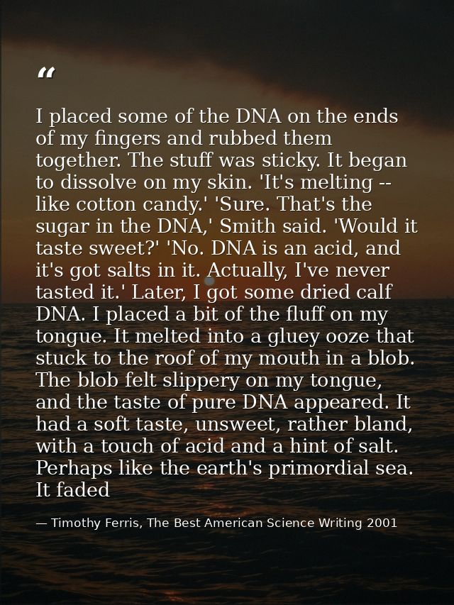 I placed some of the DNA on the ends of my fingers and rubbed them together. The stuff was sticky. It began to dissolve  — Timothy Ferris, The Best American Science Writing 2001
