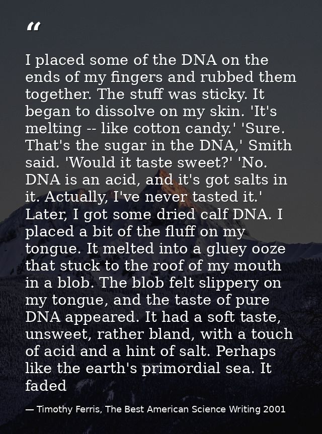 I placed some of the DNA on the ends of my fingers and rubbed them together. The stuff was sticky. It began to dissolve  — Timothy Ferris, The Best American Science Writing 2001