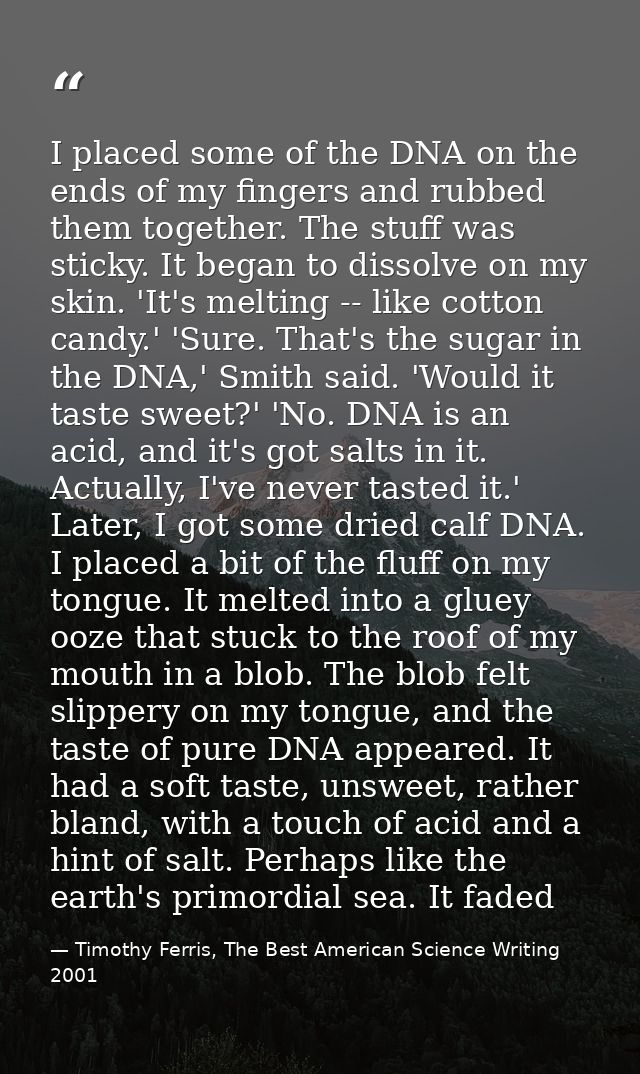 I placed some of the DNA on the ends of my fingers and rubbed them together. The stuff was sticky. It began to dissolve  — Timothy Ferris, The Best American Science Writing 2001