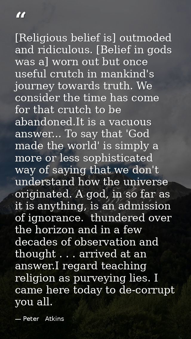[Religious belief is] outmoded and ridiculous. [Belief in gods was a] worn out but once useful crutch in mankind's journ — Peter   Atkins
