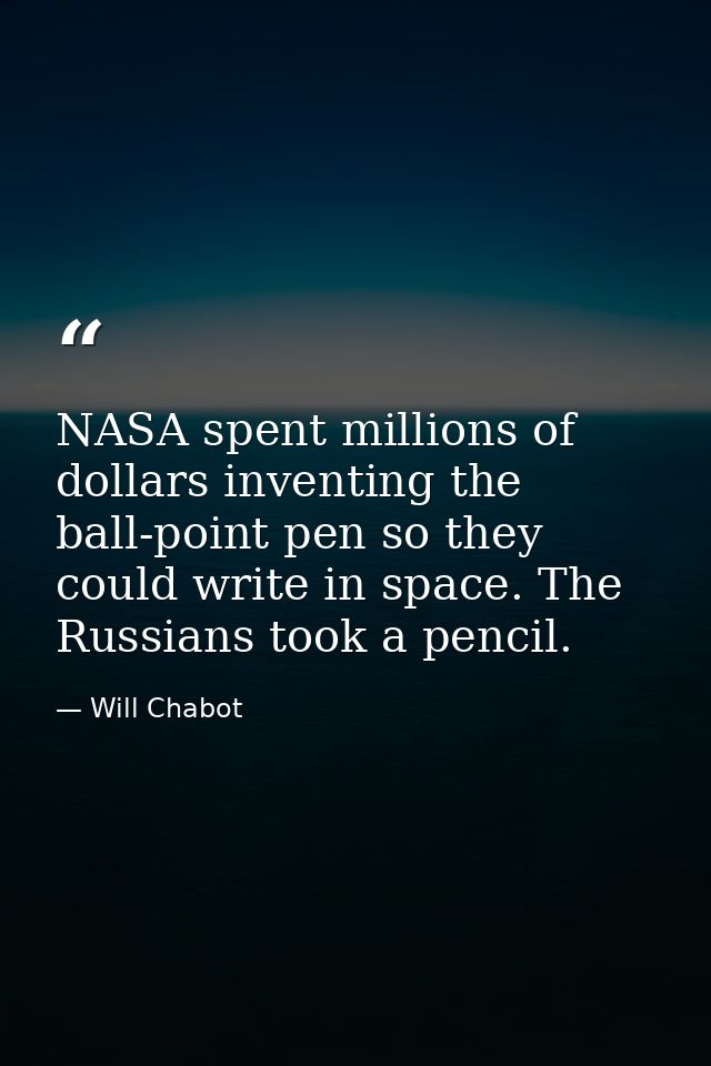 NASA spent millions of dollars inventing the ball-point pen so they could write in space. The Russians took a pencil. — Will Chabot