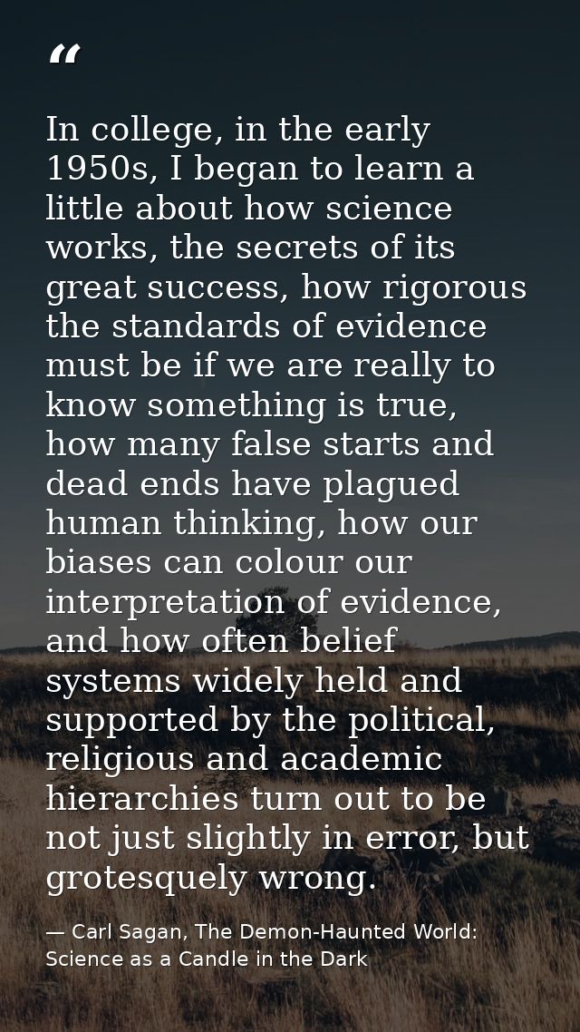In college, in the early 1950s, I began to learn a little about how science works, the secrets of its great success, how — Carl Sagan, The Demon-Haunted World: Science as a Candle in the Dark
