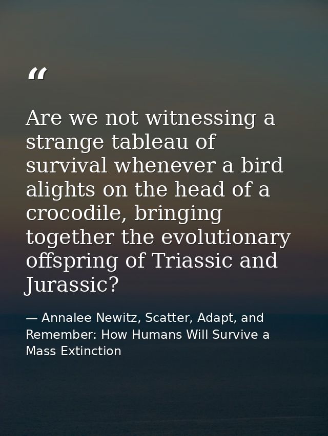 Are we not witnessing a strange tableau of survival whenever a bird alights on the head of a crocodile, bringing togethe — Annalee Newitz, Scatter, Adapt, and Remember: How Humans Will Survive a Mass Extinction