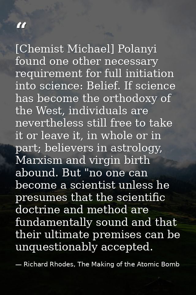 [Chemist Michael] Polanyi found one other necessary requirement for full initiation into science: Belief. If science has — Richard Rhodes, The Making of the Atomic Bomb