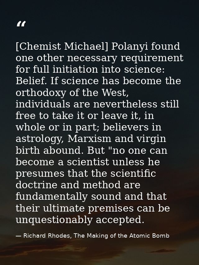 [Chemist Michael] Polanyi found one other necessary requirement for full initiation into science: Belief. If science has — Richard Rhodes, The Making of the Atomic Bomb