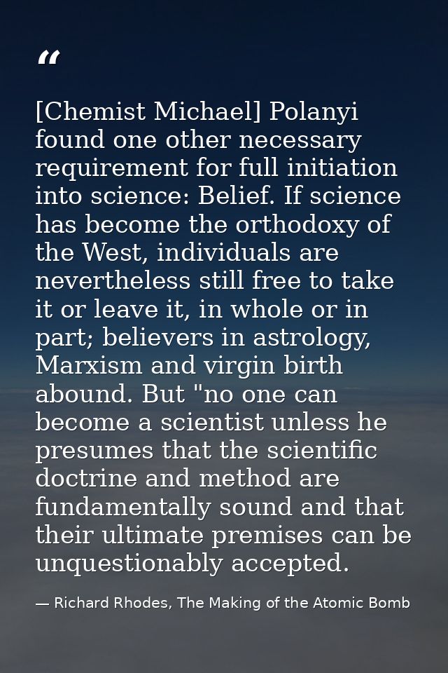 [Chemist Michael] Polanyi found one other necessary requirement for full initiation into science: Belief. If science has — Richard Rhodes, The Making of the Atomic Bomb