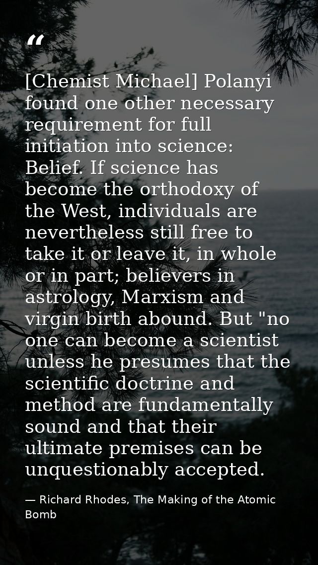 [Chemist Michael] Polanyi found one other necessary requirement for full initiation into science: Belief. If science has — Richard Rhodes, The Making of the Atomic Bomb