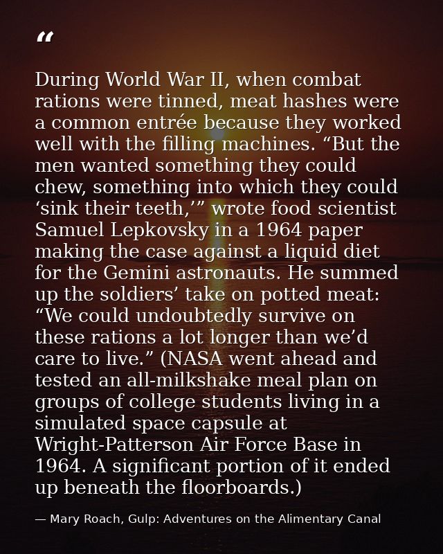During World War II, when combat rations were tinned, meat hashes were a common entrée because they worked well with the — Mary Roach, Gulp: Adventures on the Alimentary Canal