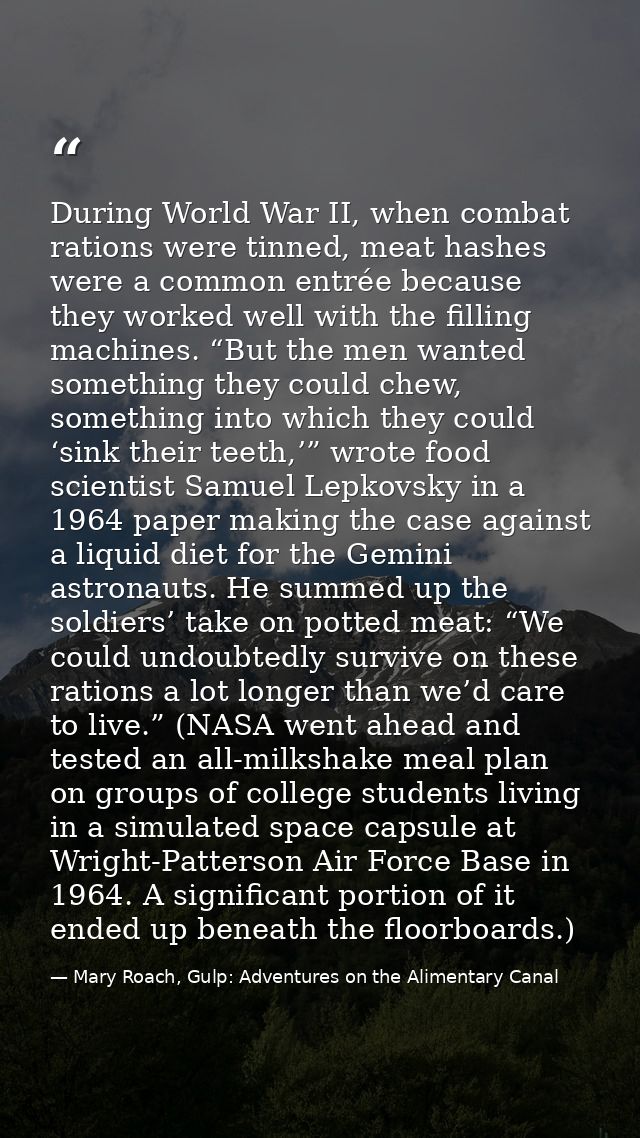 During World War II, when combat rations were tinned, meat hashes were a common entrée because they worked well with the — Mary Roach, Gulp: Adventures on the Alimentary Canal