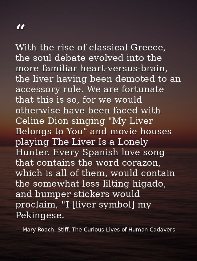 With the rise of classical Greece, the soul debate evolved into the more familiar heart-versus-brain, the liver having b — Mary Roach, Stiff: The Curious Lives of Human Cadavers