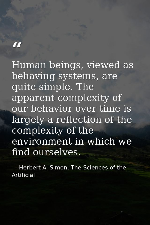 Human beings, viewed as behaving systems, are quite simple. The apparent complexity of our behavior over time is largely — Herbert A. Simon, The Sciences of the Artificial