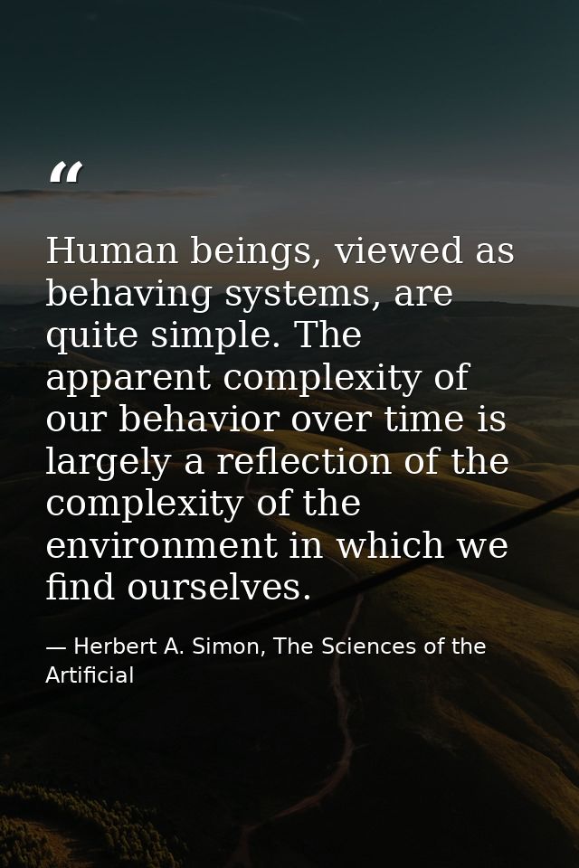 Human beings, viewed as behaving systems, are quite simple. The apparent complexity of our behavior over time is largely — Herbert A. Simon, The Sciences of the Artificial