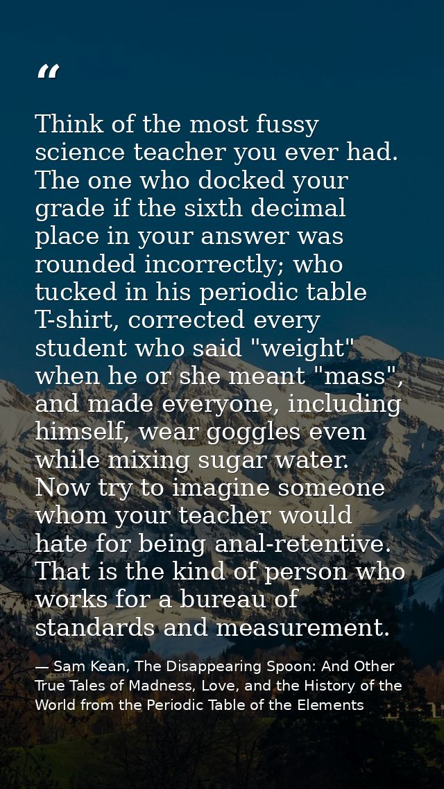 Think of the most fussy science teacher you ever had. The one who docked your grade if the sixth decimal place in your a — Sam Kean, The Disappearing Spoon: And Other True Tales of Madness, Love, and the History of the World from the Periodic Table of the Elements