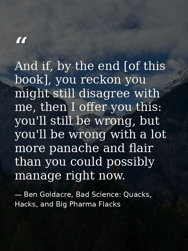 And if, by the end [of this book], you reckon you might still disagree with me, then I offer you this: you'll still be w — Ben Goldacre, Bad Science: Quacks, Hacks, and Big Pharma Flacks