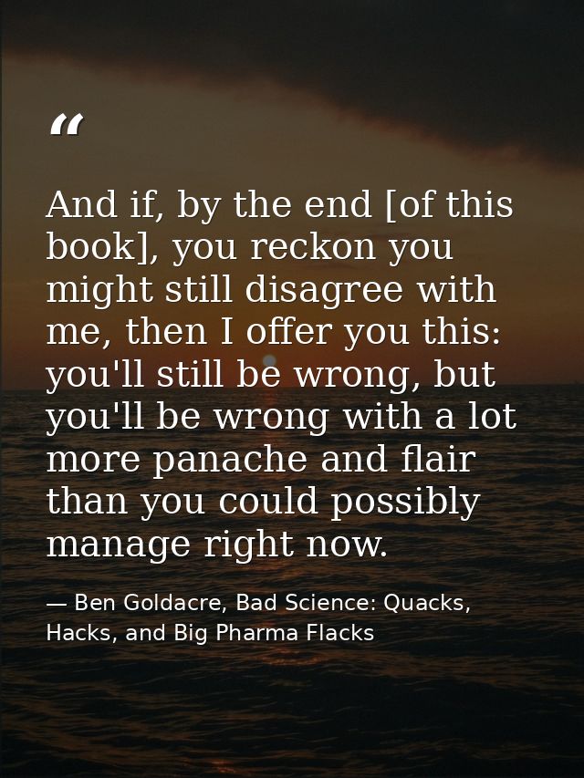 And if, by the end [of this book], you reckon you might still disagree with me, then I offer you this: you'll still be w — Ben Goldacre, Bad Science: Quacks, Hacks, and Big Pharma Flacks