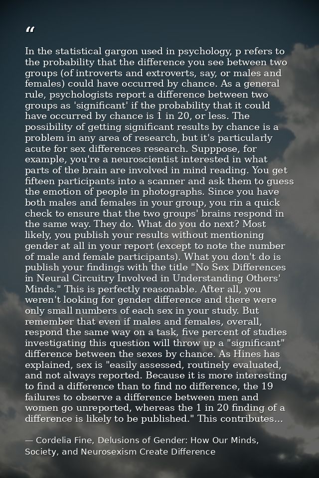 In the statistical gargon used in psychology, p refers to the probability that the difference you see between two groups — Cordelia Fine, Delusions of Gender: How Our Minds, Society, and Neurosexism Create Difference