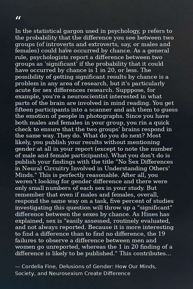 In the statistical gargon used in psychology, p refers to the probability that the difference you see between two groups — Cordelia Fine, Delusions of Gender: How Our Minds, Society, and Neurosexism Create Difference