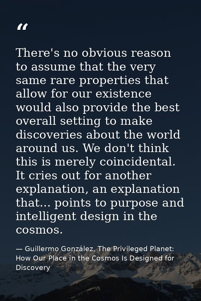 There's no obvious reason to assume that the very same rare properties that allow for our existence would also provide t — Guillermo González, The Privileged Planet: How Our Place in the Cosmos Is Designed for Discovery