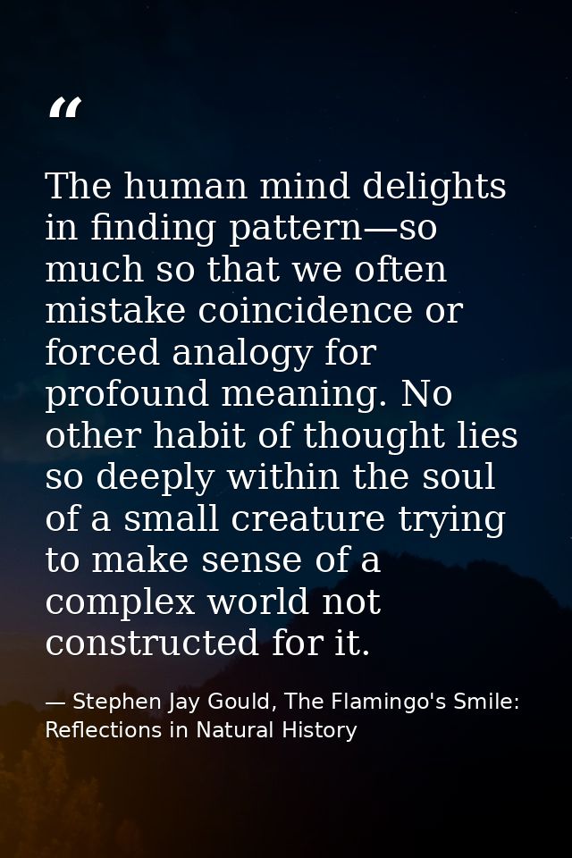 The human mind delights in finding pattern—so much so that we often mistake coincidence or forced analogy for profound m — Stephen Jay Gould, The Flamingo's Smile: Reflections in Natural History