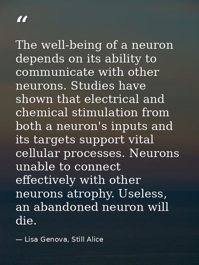 The well-being of a neuron depends on its ability to communicate with other neurons. Studies have shown that electrical  — Lisa Genova, Still Alice