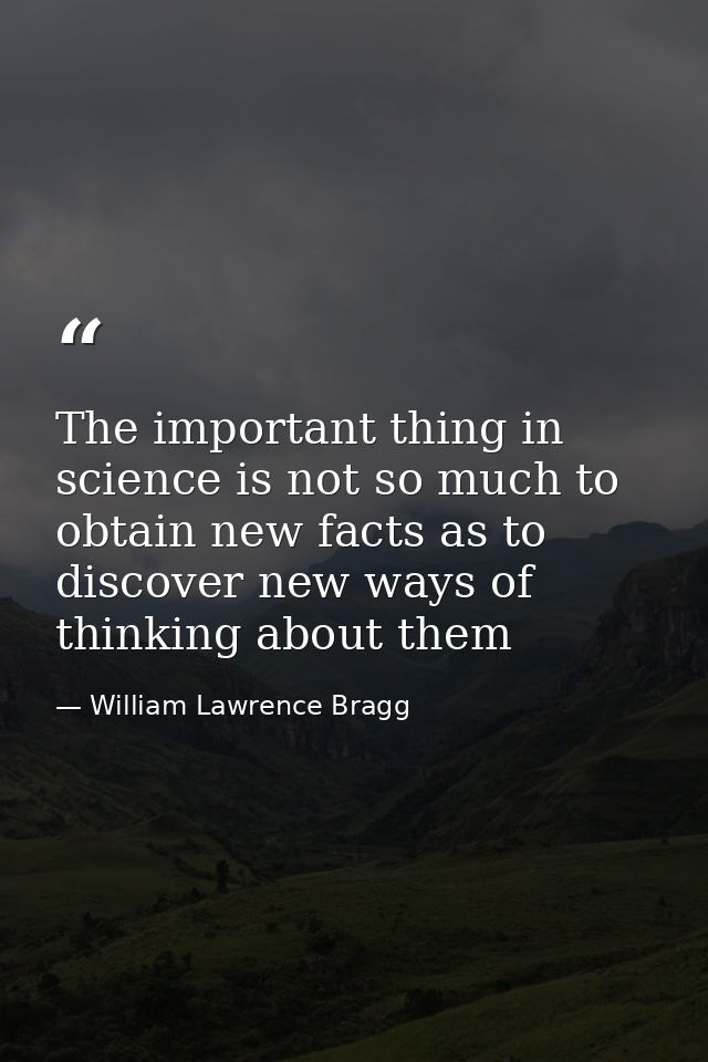 The important thing in science is not so much to obtain new facts as to discover new ways of thinking about them — William Lawrence Bragg