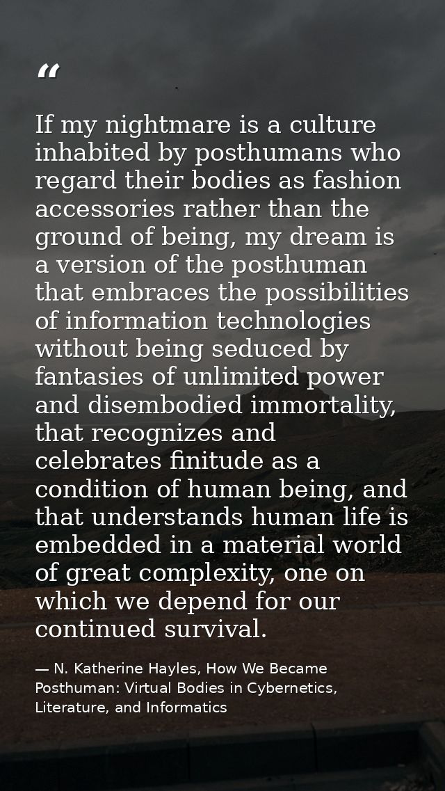 If my nightmare is a culture inhabited by posthumans who regard their bodies as fashion accessories rather than the grou — N. Katherine Hayles, How We Became Posthuman: Virtual Bodies in Cybernetics, Literature, and Informatics